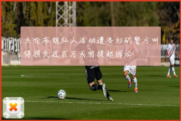 杰伦布朗私人活动遭洛杉矶警方叫停损失近百万或将提起诉讼