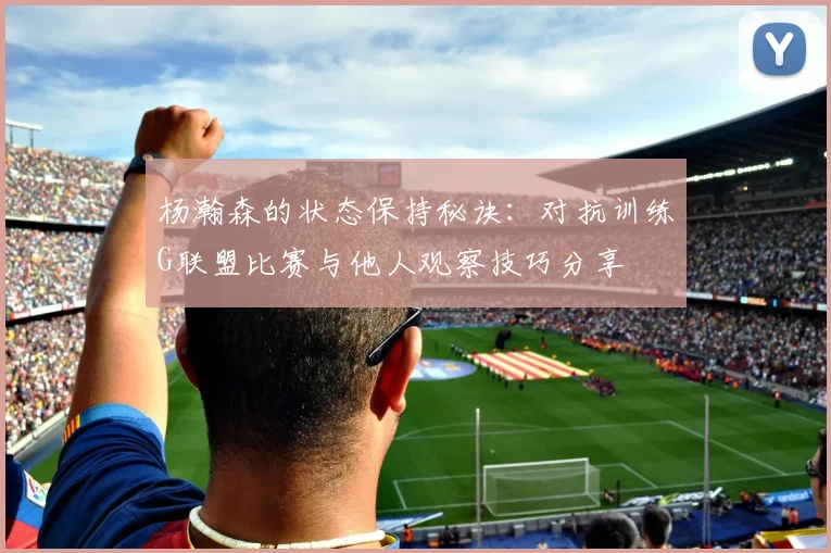 杨瀚森的状态保持秘诀：对抗训练G联盟比赛与他人观察技巧分享