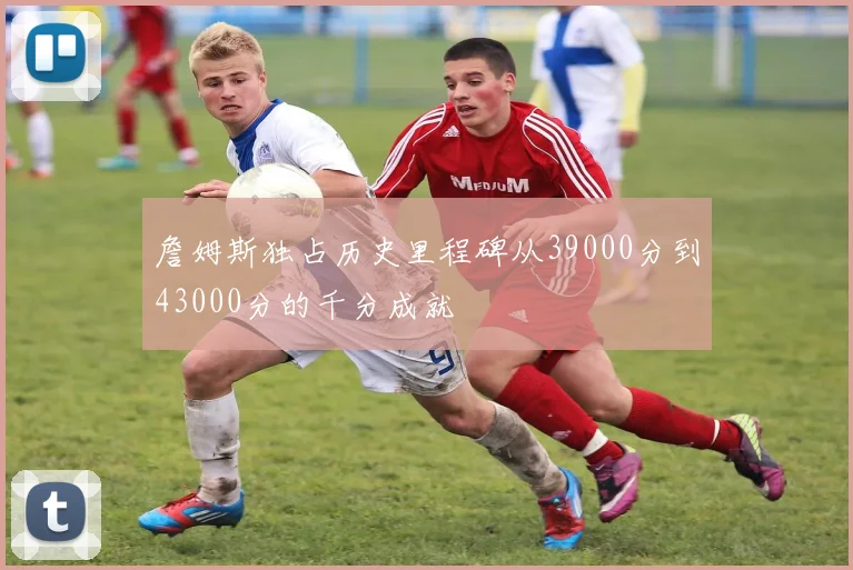 詹姆斯独占历史里程碑从39000分到43000分的千分成就