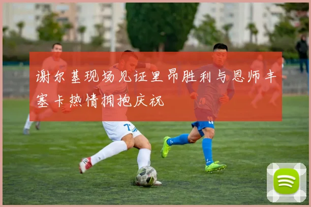 谢尔基现场见证里昂胜利与恩师丰塞卡热情拥抱庆祝