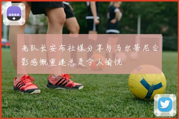 老队长安布社媒分享与马尔蒂尼合影感慨重逢总是令人愉悦